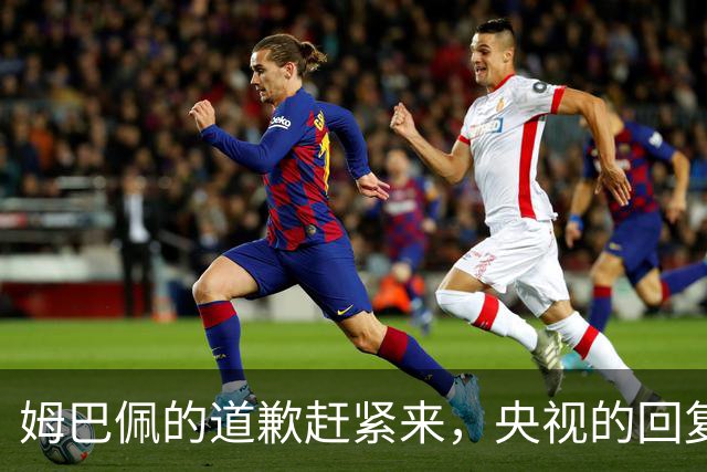 姆巴佩的道歉赶紧来，央视的回复却给了实锤！
