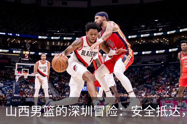 山西男篮的深圳冒险：安全抵达，开战倒计时！