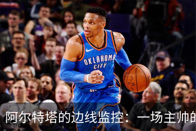 阿尔特塔的边线监控：一场主帅的“黄牌惊魂”大戏